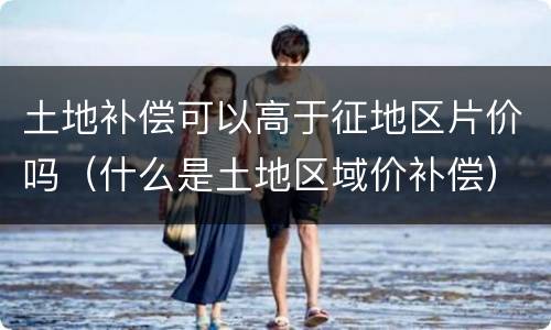 土地补偿可以高于征地区片价吗（什么是土地区域价补偿）