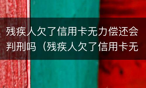 残疾人欠了信用卡无力偿还会判刑吗（残疾人欠了信用卡无力偿还会判刑吗视频）