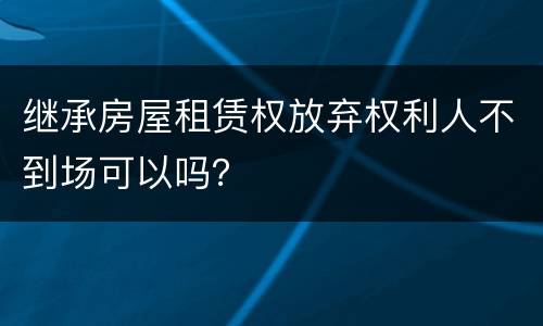 继承房屋租赁权放弃权利人不到场可以吗？