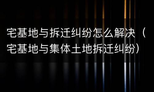 宅基地与拆迁纠纷怎么解决（宅基地与集体土地拆迁纠纷）