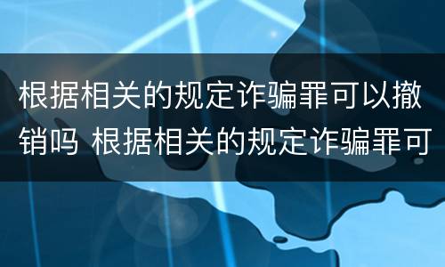 根据相关的规定诈骗罪可以撤销吗 根据相关的规定诈骗罪可以撤销吗为什么