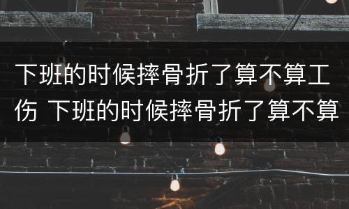 下班的时候摔骨折了算不算工伤 下班的时候摔骨折了算不算工伤保险