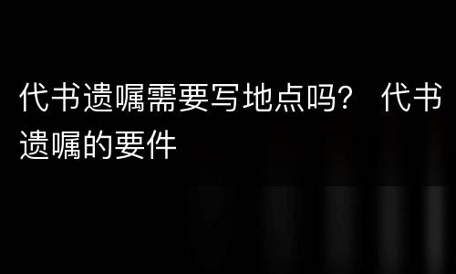 代书遗嘱需要写地点吗？ 代书遗嘱的要件