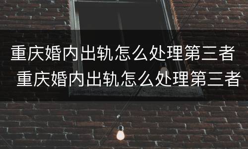 重庆婚内出轨怎么处理第三者 重庆婚内出轨怎么处理第三者责任