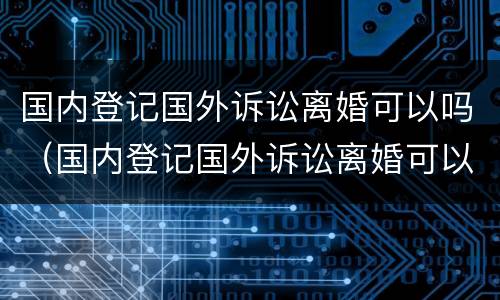 国内登记国外诉讼离婚可以吗（国内登记国外诉讼离婚可以吗）
