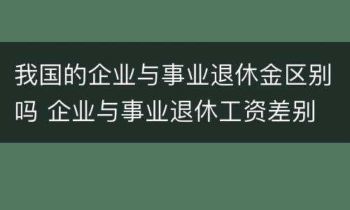 我国的企业与事业退休金区别吗 企业与事业退休工资差别