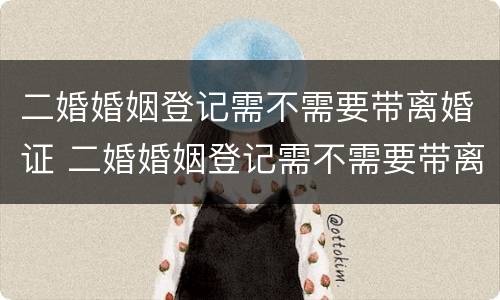二婚婚姻登记需不需要带离婚证 二婚婚姻登记需不需要带离婚证复印件