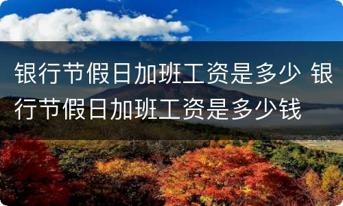 银行节假日加班工资是多少 银行节假日加班工资是多少钱