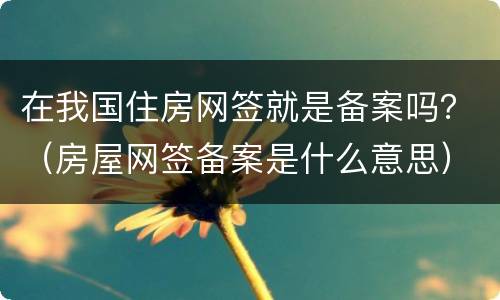 在我国住房网签就是备案吗？（房屋网签备案是什么意思）