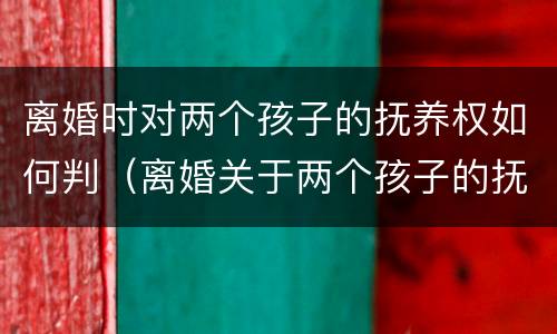 离婚时对两个孩子的抚养权如何判（离婚关于两个孩子的抚养权怎么判定）