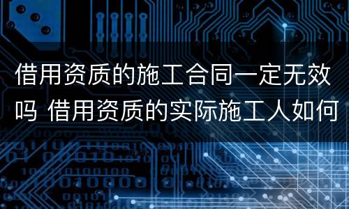 借用资质的施工合同一定无效吗 借用资质的实际施工人如何主张工程款