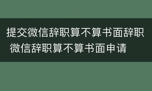 提交微信辞职算不算书面辞职 微信辞职算不算书面申请