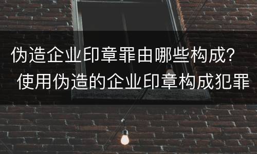 伪造企业印章罪由哪些构成？ 使用伪造的企业印章构成犯罪吗