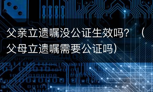 父亲立遗嘱没公证生效吗？（父母立遗嘱需要公证吗）