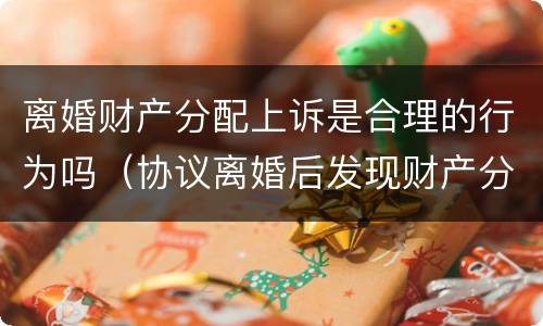 离婚财产分配上诉是合理的行为吗（协议离婚后发现财产分配不合理可以诉讼么）