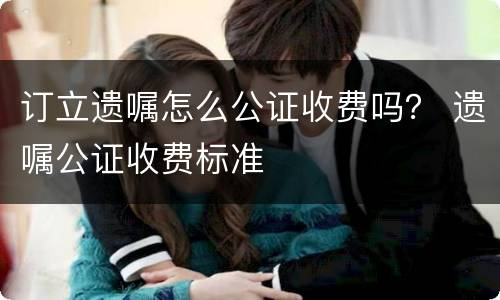 订立遗嘱怎么公证收费吗？ 遗嘱公证收费标准