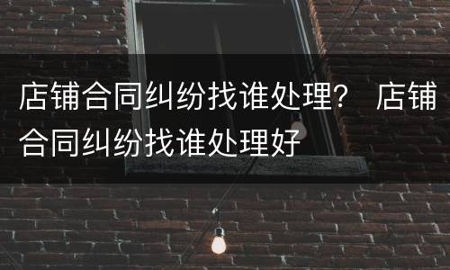 店铺合同纠纷找谁处理？ 店铺合同纠纷找谁处理好