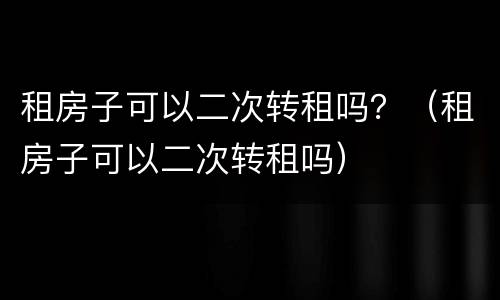 租房子可以二次转租吗？（租房子可以二次转租吗）