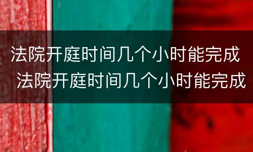 法院开庭时间几个小时能完成 法院开庭时间几个小时能完成调解