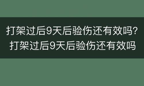 打架过后9天后验伤还有效吗？ 打架过后9天后验伤还有效吗判几年