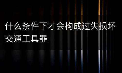 什么条件下才会构成过失损坏交通工具罪