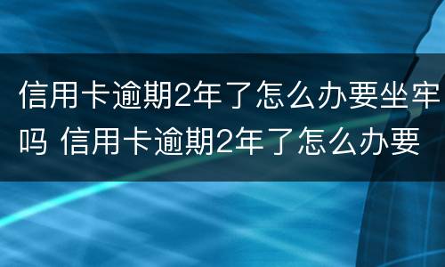 信用卡逾期2年了怎么办要坐牢吗 信用卡逾期2年了怎么办要坐牢吗知乎
