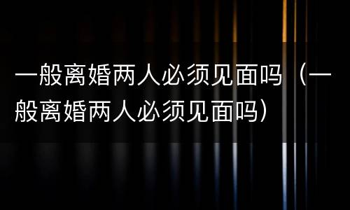 一般离婚两人必须见面吗（一般离婚两人必须见面吗）