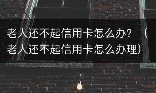 老人还不起信用卡怎么办？（老人还不起信用卡怎么办理）
