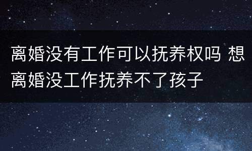 离婚没有工作可以抚养权吗 想离婚没工作抚养不了孩子