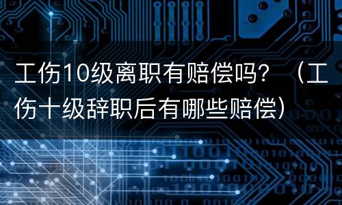 工伤10级离职有赔偿吗？（工伤十级辞职后有哪些赔偿）