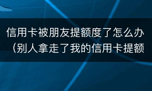 信用卡被朋友提额度了怎么办（别人拿走了我的信用卡提额）