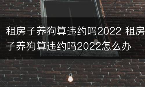租房子养狗算违约吗2022 租房子养狗算违约吗2022怎么办