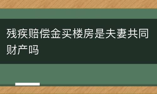 残疾赔偿金买楼房是夫妻共同财产吗