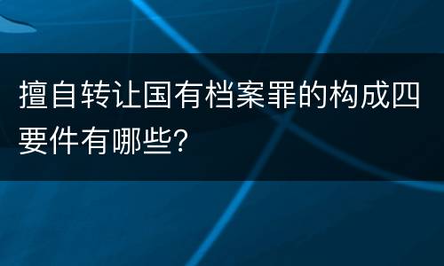 擅自转让国有档案罪的构成四要件有哪些？