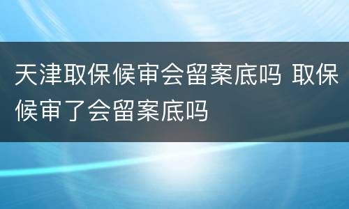 天津取保候审会留案底吗 取保候审了会留案底吗