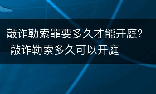敲诈勒索罪要多久才能开庭？ 敲诈勒索多久可以开庭