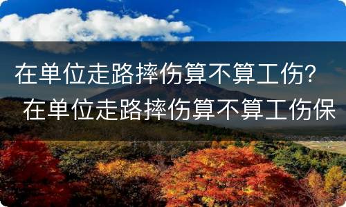 在单位走路摔伤算不算工伤？ 在单位走路摔伤算不算工伤保险