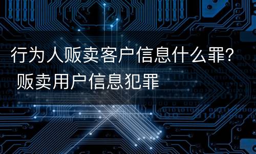 行为人贩卖客户信息什么罪？ 贩卖用户信息犯罪