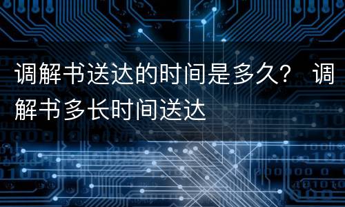 调解书送达的时间是多久？ 调解书多长时间送达