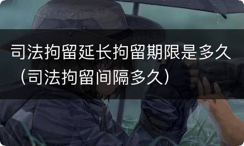 司法拘留延长拘留期限是多久（司法拘留间隔多久）