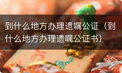 到什么地方办理遗嘱公证（到什么地方办理遗嘱公证书）