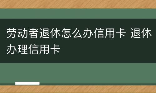 劳动者退休怎么办信用卡 退休办理信用卡