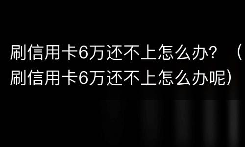刷信用卡6万还不上怎么办？（刷信用卡6万还不上怎么办呢）