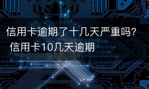 信用卡逾期了十几天严重吗？ 信用卡10几天逾期