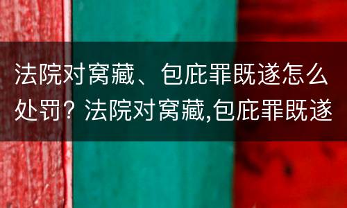 法院对窝藏、包庇罪既遂怎么处罚? 法院对窝藏,包庇罪既遂怎么处罚