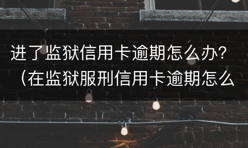进了监狱信用卡逾期怎么办？（在监狱服刑信用卡逾期怎么办）