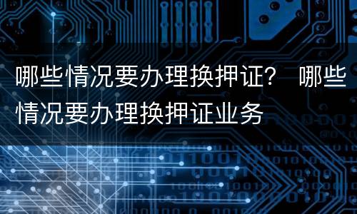 哪些情况要办理换押证？ 哪些情况要办理换押证业务