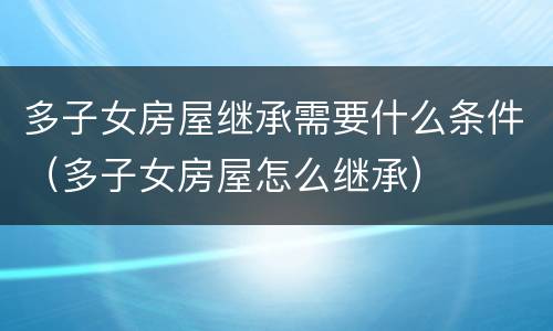 多子女房屋继承需要什么条件（多子女房屋怎么继承）