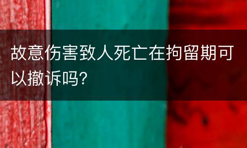 故意伤害致人死亡在拘留期可以撤诉吗?