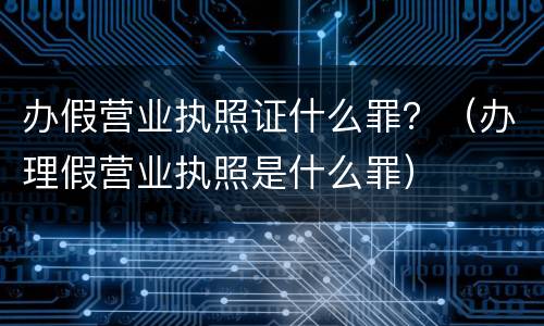 办假营业执照证什么罪？（办理假营业执照是什么罪）